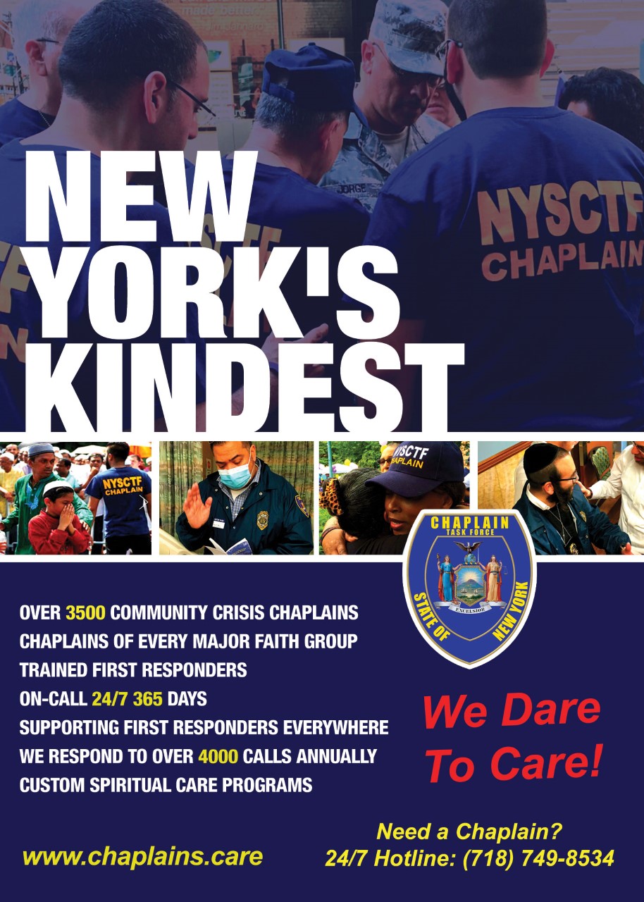 New York's Kindest. Over 3,500 community crisis chaplains of every major faith group. Trained first responders. On-call 24/7 365 days. Supporting First Responders everywhere. We respond to over 4,000 calls annually. Custom spiritual care programs. We Dare To Care! www.chaplains.care. Need a chaplain? 24/7 Hotline: (718) 749-8534